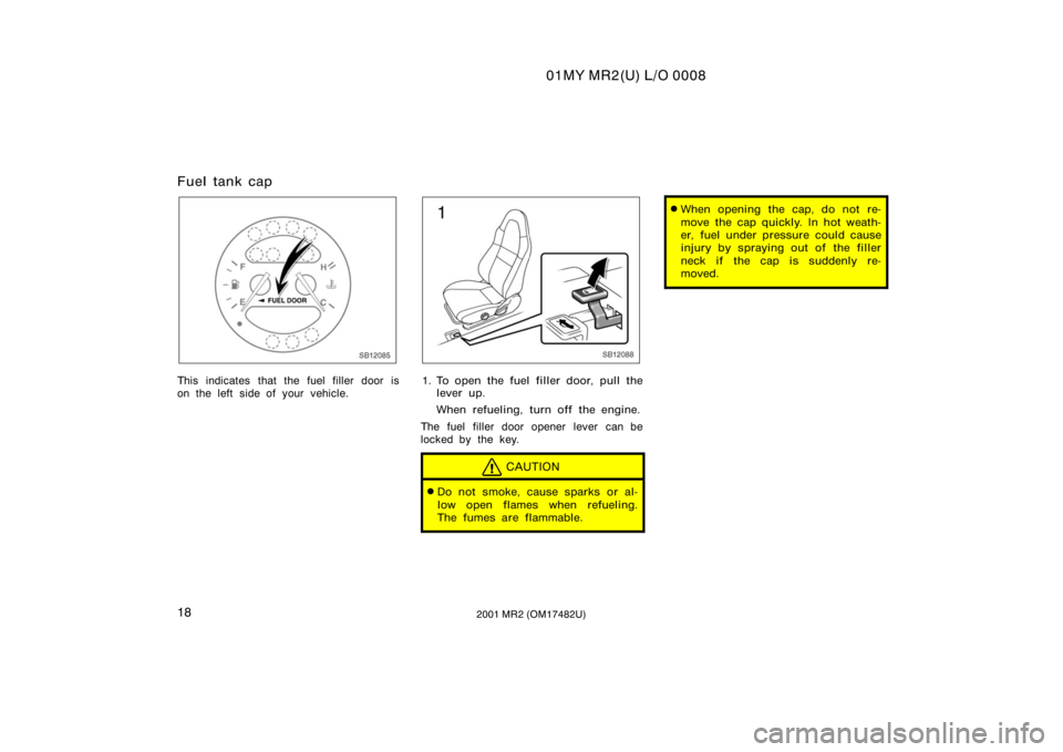 TOYOTA MR2 SPYDER 2001   (in English) Owners Manual 01MY MR2(U) L/O 0008
182001 MR2 (OM17482U)
Fuel tank cap
SB12085
This indicates that the fuel filler door is
on the left side of your vehicle.
SB12088
1. To open the fuel filler door, pull thelever up