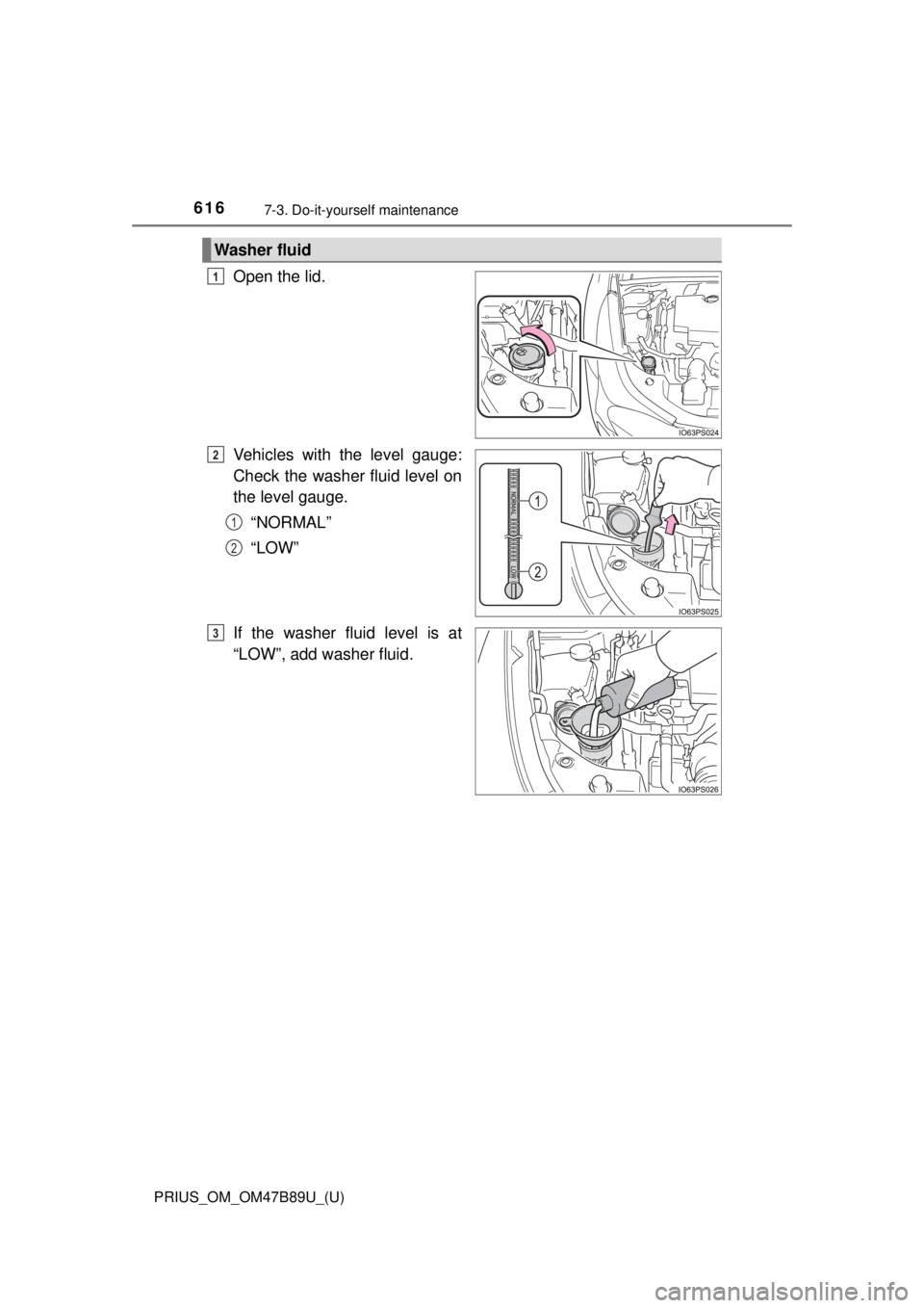 TOYOTA PRIUS 2018 Owners Manual (in English) 616
PRIUS_OM_OM47B89U_(U)
7-3. Do-it-yourself maintenance
Open the lid.
Vehicles with the level gauge:
Check the washer fluid level on
the level gauge.“NORMAL”
“LOW”
If the washer fluid level TOYOTA PRIUS 2018 Owners Manual (in English) 616
PRIUS_OM_OM47B89U_(U)
7-3. Do-it-yourself maintenance
Open the lid.
Vehicles with the level gauge:
Check the washer fluid level on
the level gauge.“NORMAL”
“LOW”
If the washer fluid level