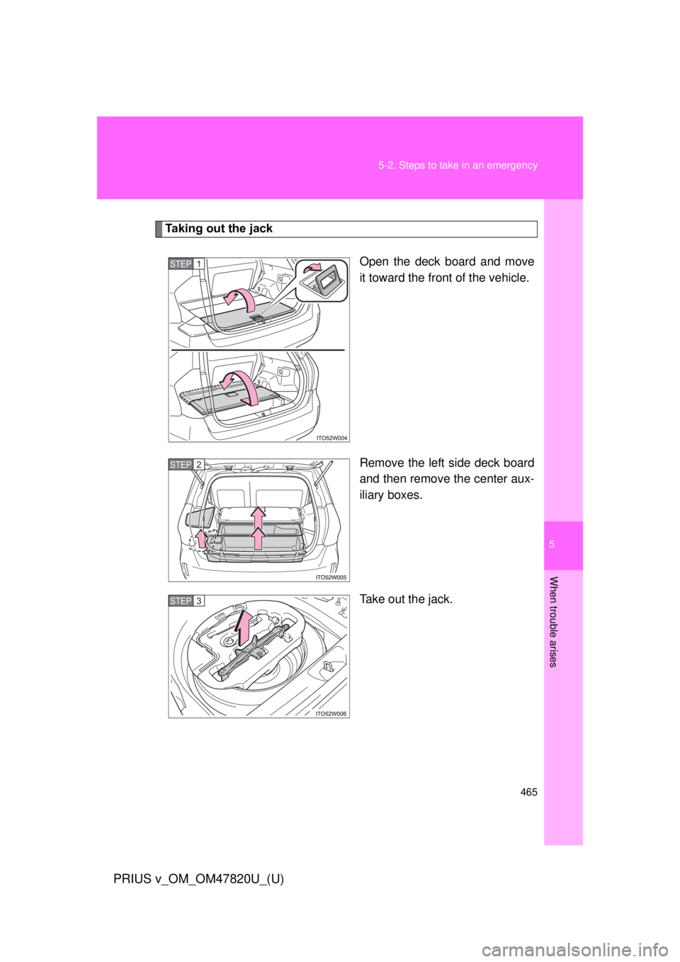 TOYOTA PRIUS V 2013  Owners Manual (in English) 5
When trouble arises
465
5-2. Steps to take in an emergency
PRIUS v_OM_OM47820U_(U)
Taking out the jack
Open the deck board and move
it toward the front of the vehicle.
Remove the left side deck boar