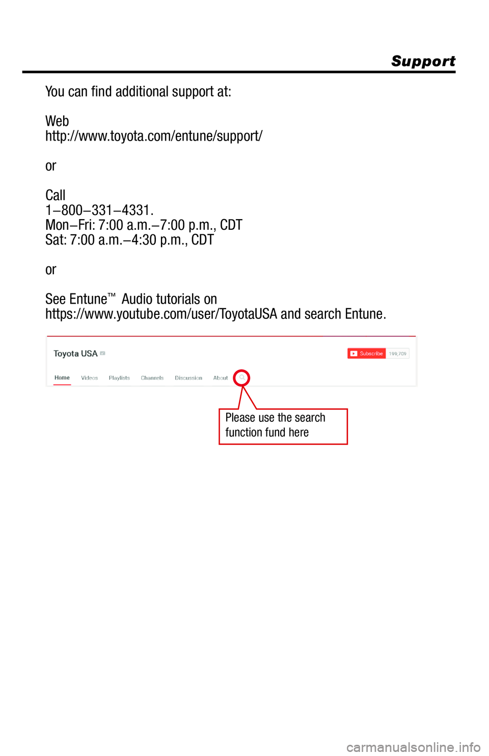 TOYOTA RAV4 2018 Accessories, Audio & Navigation (in English) Support
You can find additional support at:
Web
http://www.toyota.com/entune/support/
or
Call
1-800-331-4331.
Mon-Fri: 7:00 a.m.-7:00 p.m., CDT
Sat: 7:00 a.m.-4:30 p.m., CDT
or
See Entune
™ Audio TOYOTA RAV4 2018 Accessories, Audio & Navigation (in English) Support
You can find additional support at:
Web
http://www.toyota.com/entune/support/
or
Call
1-800-331-4331.
Mon-Fri: 7:00 a.m.-7:00 p.m., CDT
Sat: 7:00 a.m.-4:30 p.m., CDT
or
See Entune
™ Audio
