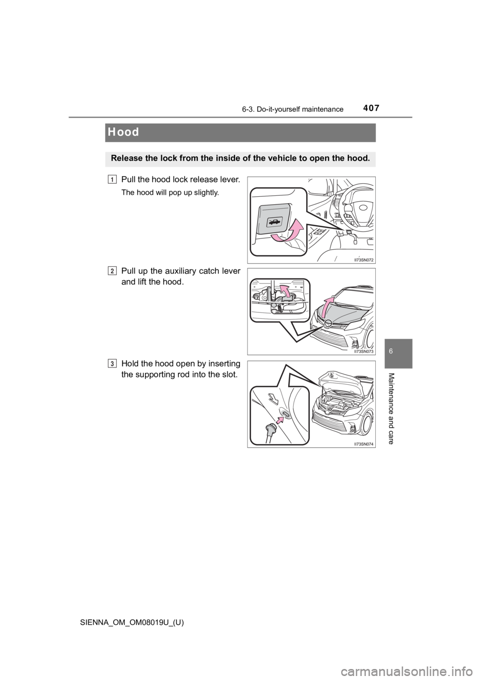 TOYOTA SIENNA 2018 Owners Manual (in English) 407
SIENNA_OM_OM08019U_(U)
6-3. Do-it-yourself maintenance
6
Maintenance and care
Hood
Pull the hood lock release lever.
The hood will pop up slightly.
Pull up the auxiliary catch lever
and lift TOYOTA SIENNA 2018 Owners Manual (in English) 407
SIENNA_OM_OM08019U_(U)
6-3. Do-it-yourself maintenance
6
Maintenance and care
Hood
Pull the hood lock release lever.
The hood will pop up slightly.
Pull up the auxiliary catch lever
and lift