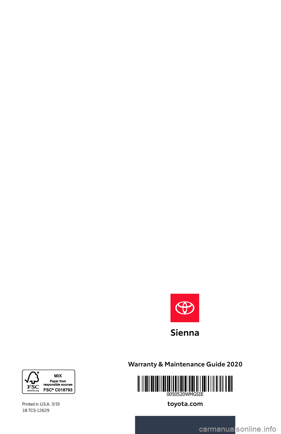 TOYOTA SIENNA 2020 Warranties & Maintenance Guides (in English) Warranty & Maintenance Guide 2020
toyota.comPrinted in U.S.A. 3/19 18 -T C S -12 6 2 9
0050520WMGSIE
118666_18-TCS-12629_WMG_MY20Sienna_Cover_1_R1.indd 13/9/19 8:46 AM TOYOTA SIENNA 2020 Warranties & Maintenance Guides (in English) Warranty & Maintenance Guide 2020
toyota.comPrinted in U.S.A. 3/19 18 -T C S -12 6 2 9
0050520WMGSIE
118666_18-TCS-12629_WMG_MY20Sienna_Cover_1_R1.indd 13/9/19 8:46 AM