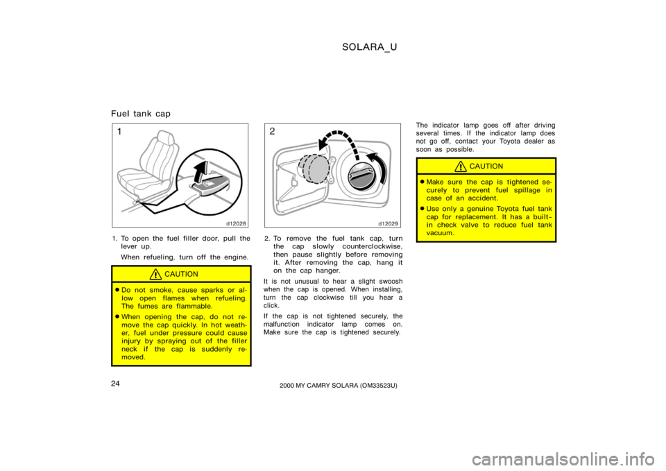 TOYOTA SOLARA 2000   (in English) Owners Manual SOLARA_U
242000 MY CAMRY SOLARA (OM33523U)
Fuel tank cap
1. To open the fuel filler door, pull the
lever up.
When refueling, turn off the engine.
CAUTION
Do not smoke, cause sparks or al-
low open fl