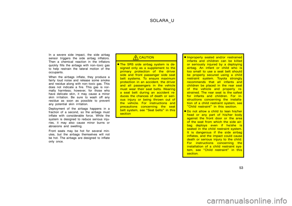 TOYOTA SOLARA 2000  Owners Manual (in English) SOLARA_U
53
In a severe side impact, the side airbag
sensor triggers the side airbag inflators.
Then a chemical  reaction in the inflators
quickly fills the airbags with non−toxic gas
to help restra