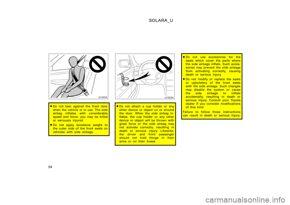 TOYOTA SOLARA 2000  Owners Manual (in English) SOLARA_U
54
Do not lean against the front door
when the vehicle is in use. The side
airbag inflates with considerable
speed and force; you may be killed
or seriously injured.
Do not apply excessive 