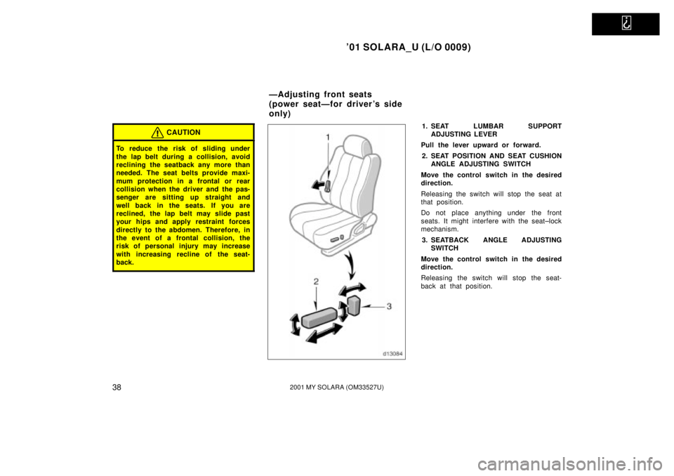 TOYOTA SOLARA 2001   (in English) Service Manual   
01 SOLARA_U (L/O 0009)
382001 MY SOLARA (OM33527U)
CAUTION
To reduce the risk of sliding under
the lap belt during a collision, avoid
reclining the seatback any more than
needed. The seat belts pr