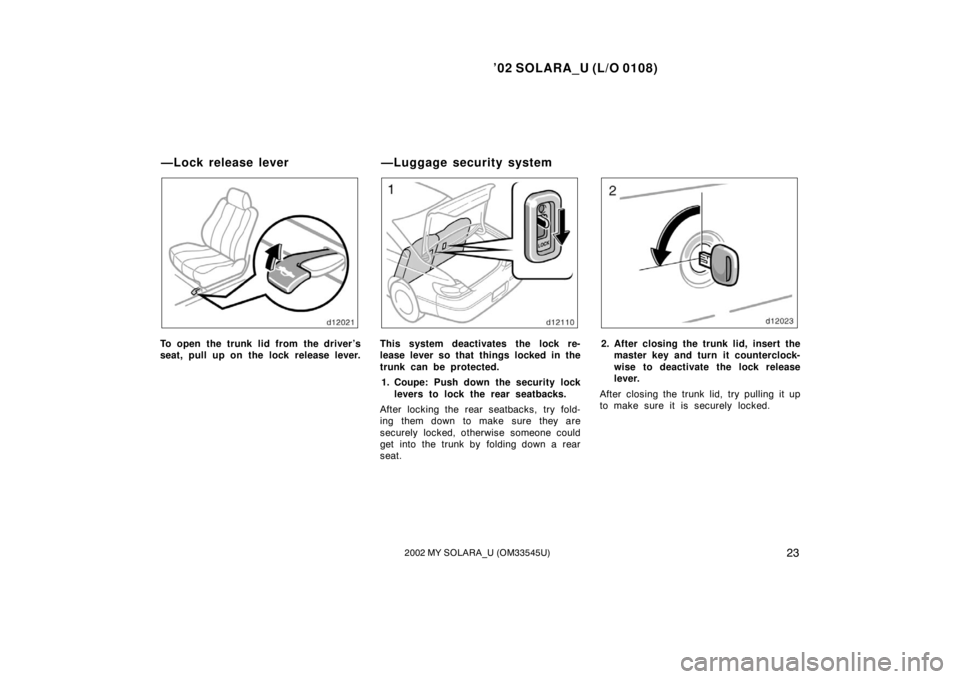 TOYOTA SOLARA 2002   (in English) Owners Manual ’02 SOLARA_U (L/O 0108)
232002 MY SOLARA_U (OM33545U)
To open the trunk lid from the driver’s
seat, pull up on the lock release lever.This system deactivates the lock re-
lease lever so that thing