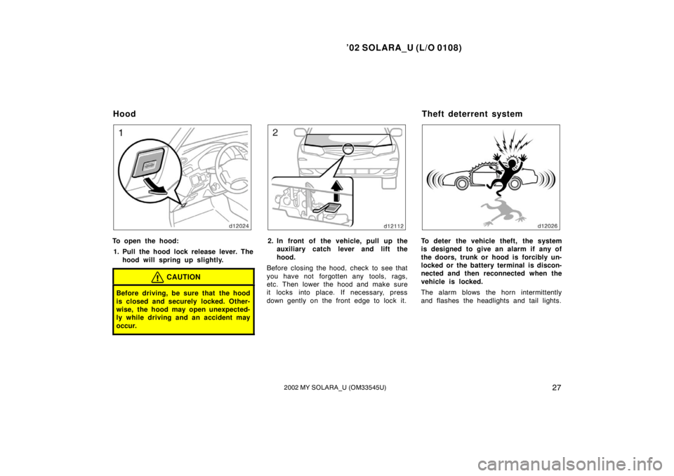 TOYOTA SOLARA 2002  Owners Manual (in English) ’02 SOLARA_U (L/O 0108)
272002 MY SOLARA_U (OM33545U)
To open the hood:
1. Pull the hood lock release lever. The hood will spring up slightly.
CAUTION
Before driving, be sure that the hood
is closed