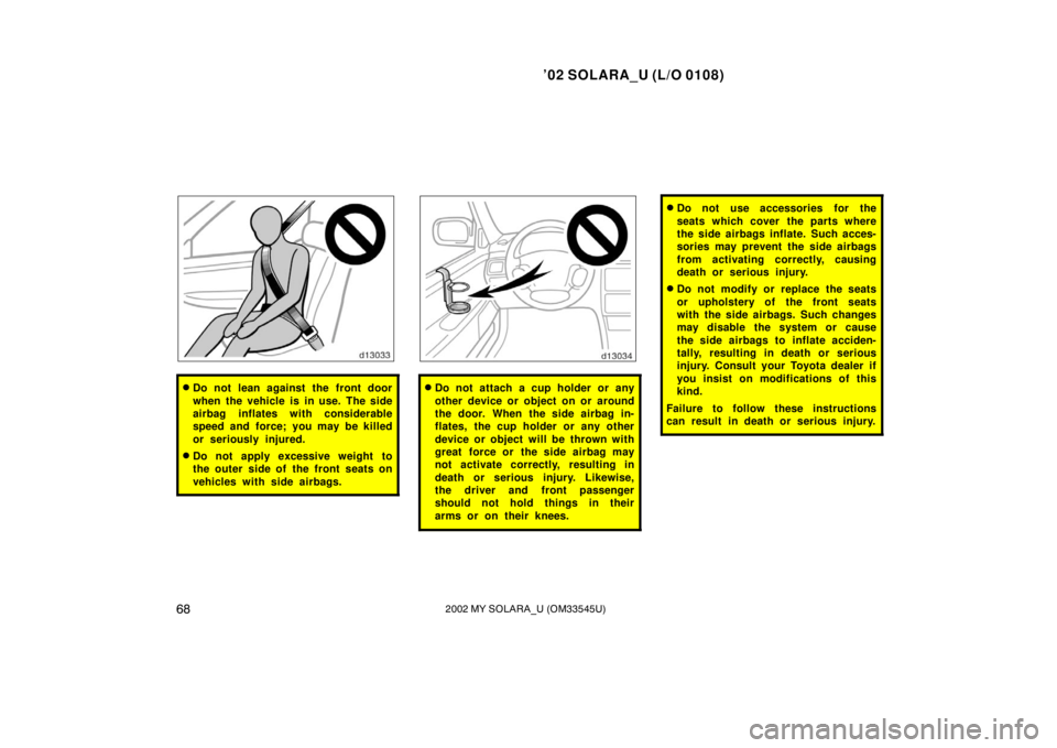 TOYOTA SOLARA 2002   (in English) Manual PDF ’02 SOLARA_U (L/O 0108)
682002 MY SOLARA_U (OM33545U)
Do not lean against the front door
when the vehicle is in use. The side
airbag inflates with considerable
speed and force; you may be killed
or