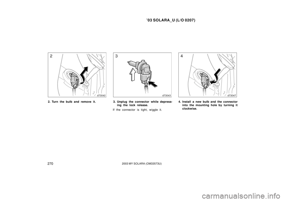 TOYOTA SOLARA 2003 Owners Manual (in English) ’03 SOLARA_U (L/O 0207)
2702003 MY SOLARA (OM33573U)
2. Turn the bulb and remove it.3. Unplug the connector while depress-
ing the lock release.
If the connector is tight, wiggle it.4. Install a new TOYOTA SOLARA 2003 Owners Manual (in English) ’03 SOLARA_U (L/O 0207)
2702003 MY SOLARA (OM33573U)
2. Turn the bulb and remove it.3. Unplug the connector while depress-
ing the lock release.
If the connector is tight, wiggle it.4. Install a new