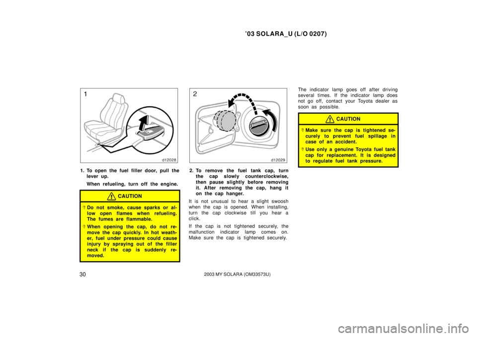TOYOTA SOLARA 2003  Owners Manual (in English) ’03 SOLARA_U (L/O 0207)
302003 MY SOLARA (OM33573U)
1. To open the fuel filler door, pull the
lever up.
When refueling, turn off the engine.
CAUTION
Do not smoke, cause sparks or al-
low open flame