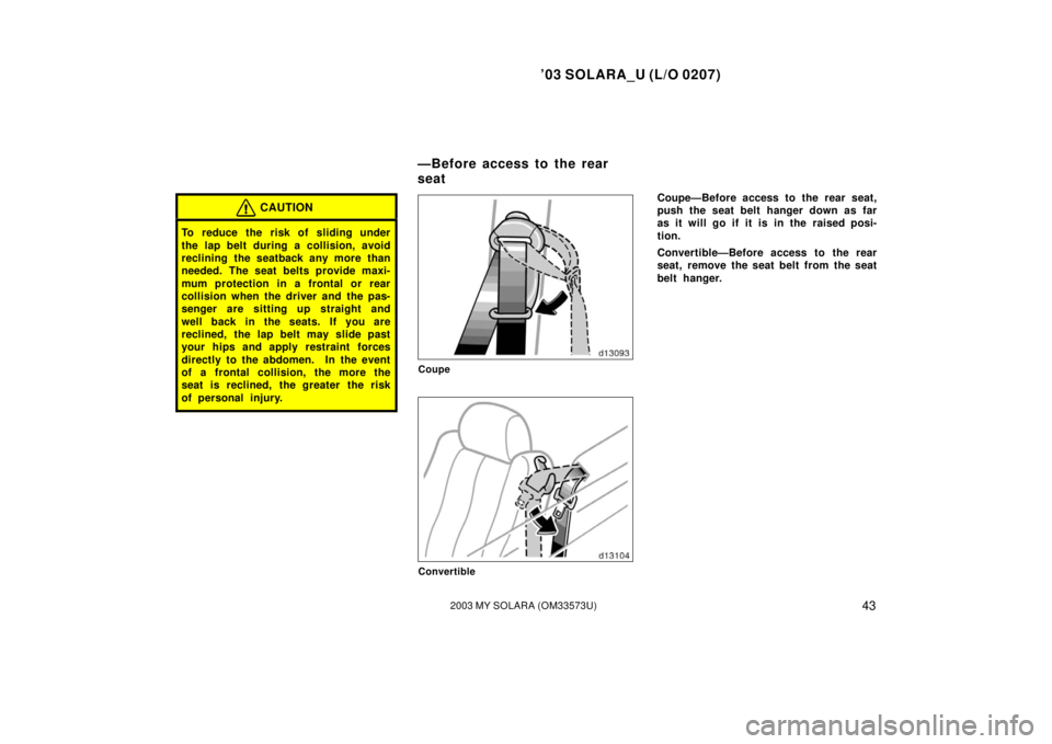 TOYOTA SOLARA 2003   (in English) Service Manual ’03 SOLARA_U (L/O 0207)
432003 MY SOLARA (OM33573U)
CAUTION
To reduce the risk of sliding under
the lap belt during a collision, avoid
reclining the seatback any more than
needed. The seat belts pro