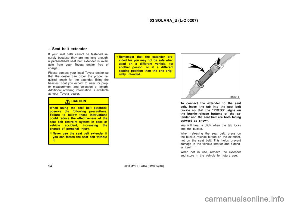 TOYOTA SOLARA 2003   (in English) Workshop Manual ’03 SOLARA_U (L/O 0207)
542003 MY SOLARA (OM33573U)
If your seat belts cannot be fastened se-
curely because they are not  long enough,
a personalized seat belt extender is avail-
able  from your  T