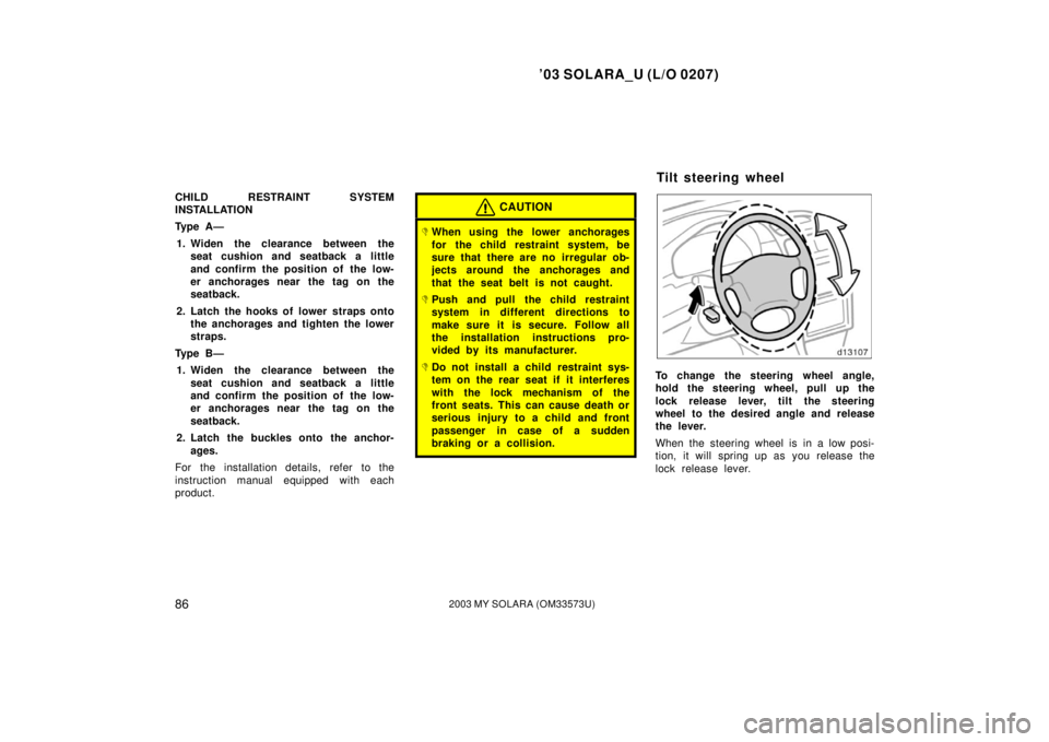 TOYOTA SOLARA 2003   (in English) Manual Online ’03 SOLARA_U (L/O 0207)
862003 MY SOLARA (OM33573U)
CHILD RESTRAINT SYSTEM
INSTALLATION
Ty p e  A —
1. Widen the clearance between the seat cushion and seatback a little
and confirm the position o