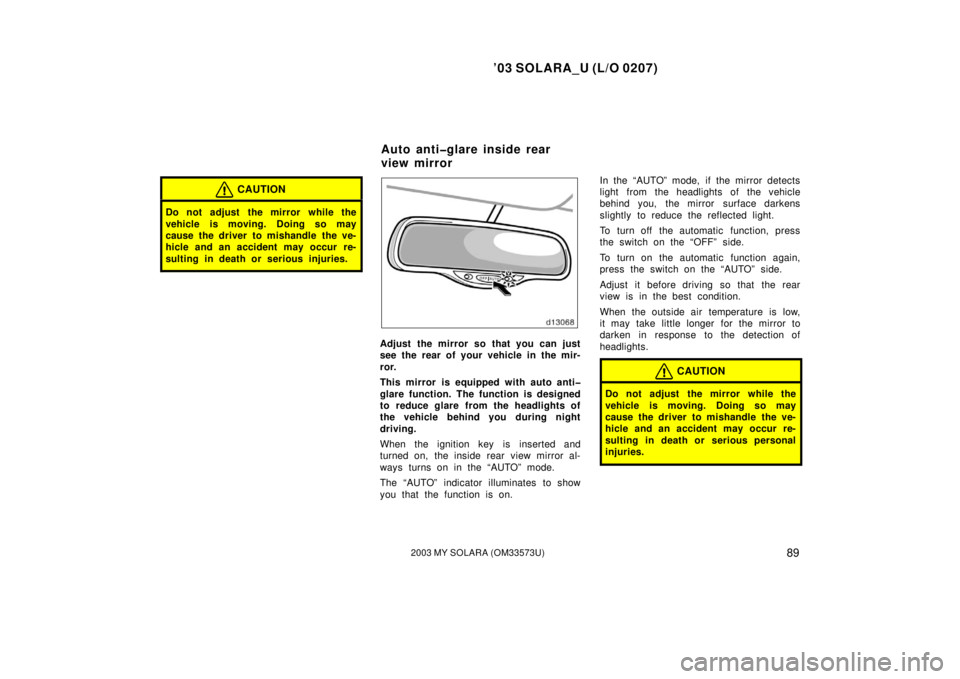 TOYOTA SOLARA 2003  Owners Manual (in English) ’03 SOLARA_U (L/O 0207)
892003 MY SOLARA (OM33573U)
CAUTION
Do not adjust  the mirror while the
vehicle is moving. Doing so may
cause the driver to mishandle the ve-
hicle and an accident may occur 
