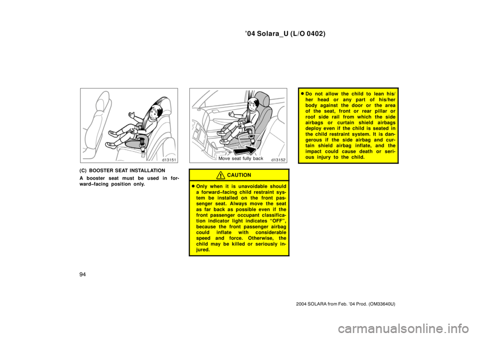TOYOTA SOLARA 2004  Owners Manual (in English) ’04 Solara_U (L/O 0402)
94
2004 SOLARA from Feb. ’04 Prod. (OM33640U)
(C) BOOSTER SEAT INSTALLATION
A booster seat must be used in for-
ward�facing position only.
Move seat fully back
CAUTION
Onl