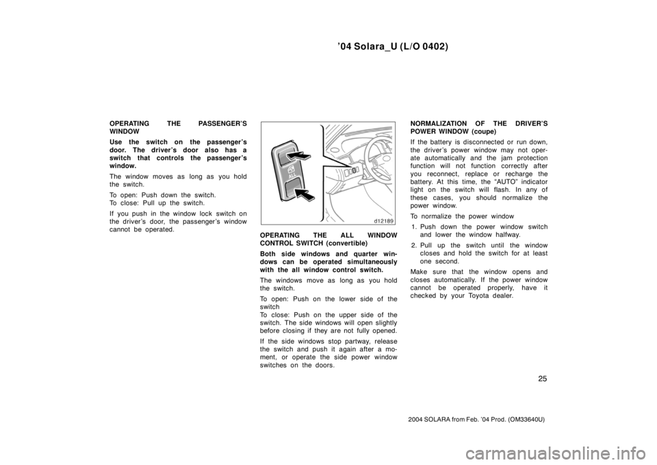 TOYOTA SOLARA 2004   (in English) Owners Guide ’04 Solara_U (L/O 0402)
25
2004 SOLARA from Feb. ’04 Prod. (OM33640U)
OPERATING THE PASSENGER’S
WINDOW
Use the switch on the passenger ’s
door. The driver ’s door also has a
switch that cont