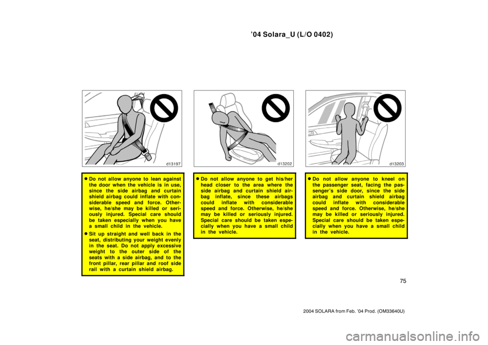 TOYOTA SOLARA 2004   (in English) Manual Online ’04 Solara_U (L/O 0402)
75
2004 SOLARA from Feb. ’04 Prod. (OM33640U)
Do not allow anyone to lean against
the door when the vehicle is in use,
since the side airbag and curtain
shield airbag coul