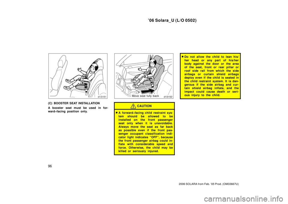 TOYOTA SOLARA 2006  Owners Manual (in English) ’06 Solara_U (L/O 0502)
96
2006 SOLARA from Feb. ’05 Prod. (OM33667U)
(C) BOOSTER SEAT INSTALLATION
A booster seat must be used in for-
ward�facing position only.
Move seat fully back
CAUTION
A f