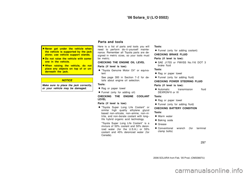 TOYOTA SOLARA 2006  Owners Manual (in English) ’06 Solara_U (L/O 0502)
297
2006 SOLARA from Feb. ’05 Prod. (OM33667U)
Never get under the vehicle when
the vehicle is supported by the jack
alone; use vehicle support stands.
Do not raise the v