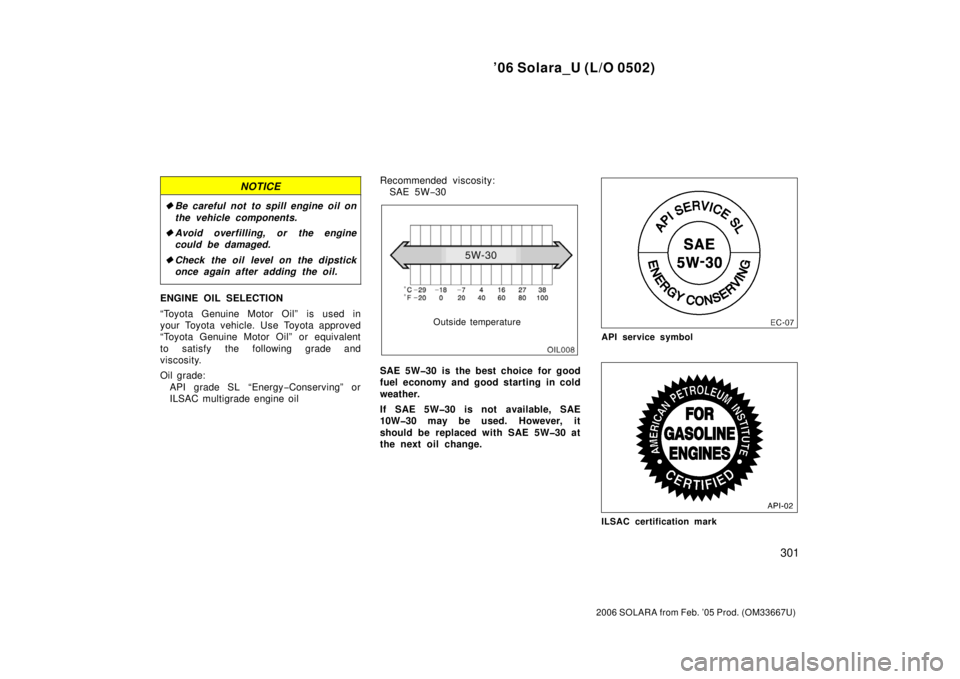 TOYOTA SOLARA 2006  Owners Manual (in English) ’06 Solara_U (L/O 0502)
301
2006 SOLARA from Feb. ’05 Prod. (OM33667U)
NOTICE
Be careful not  to spill engine oil on
the vehicle components.
 Avoid overfilling, or the engine
could be damaged.
