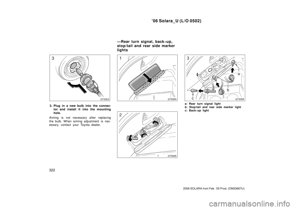TOYOTA SOLARA 2006  Owners Manual (in English) ’06 Solara_U (L/O 0502)
322
2006 SOLARA from Feb. ’05 Prod. (OM33667U)
3. Plug in a new bulb into the connec-tor and install  it into the mounting
hole.
Aiming is not necessary after replacing
the