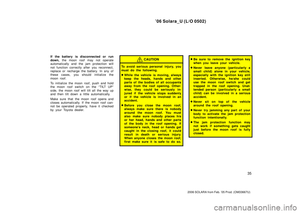 TOYOTA SOLARA 2006  Owners Manual (in English) ’06 Solara_U (L/O 0502)
35
2006 SOLARA from Feb. ’05 Prod. (OM33667U)
If the battery  is disconnected or run
down, the moon roof may not operate
automatically and the jam protection will
not funct