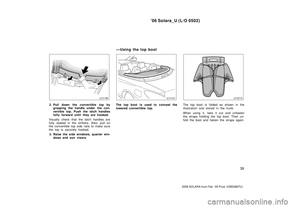 TOYOTA SOLARA 2006   (in English) User Guide ’06 Solara_U (L/O 0502)
39
2006 SOLARA from Feb. ’05 Prod. (OM33667U)
2. Pull down the convertible top bygrasping the handle under the con-
vertible top. Push the latch handles
fully forward until