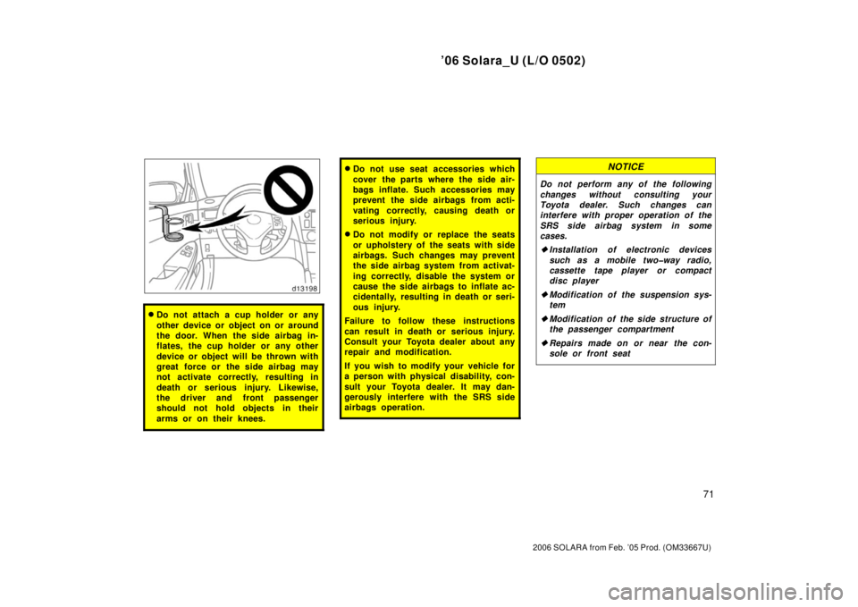 TOYOTA SOLARA 2006   (in English) Manual PDF ’06 Solara_U (L/O 0502)
71
2006 SOLARA from Feb. ’05 Prod. (OM33667U)
Do not attach a cup holder or any
other device or object on or around
the door. When the side airbag in-
flates, the cup hold