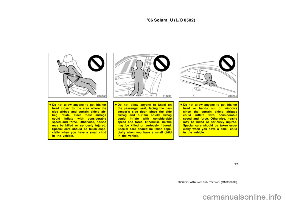 TOYOTA SOLARA 2006   (in English) User Guide ’06 Solara_U (L/O 0502)
77
2006 SOLARA from Feb. ’05 Prod. (OM33667U)
Do not allow anyone to get his/her
head closer to the area where the
side airbag and curtain shield air-
bag inflate, since t