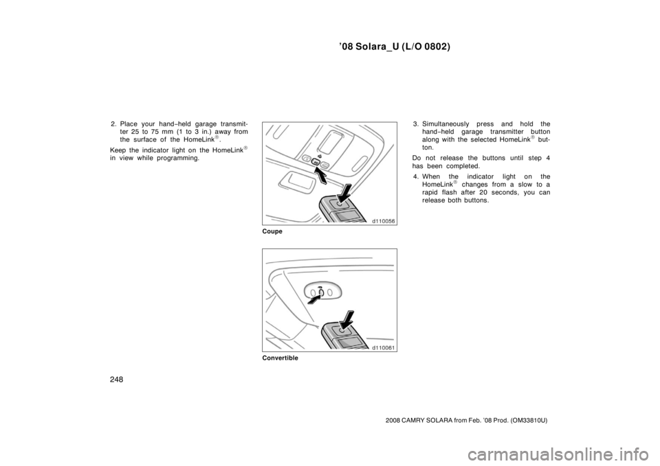 TOYOTA SOLARA 2008  Owners Manual (in English) ’08 Solara_U (L/O 0802)
248
2008 CAMRY SOLARA from Feb. ’08 Prod. (OM33810U)
2. Place your hand−held garage transmit-
ter 25 to 75 mm (1 to 3 in.) away from
the surface of the HomeLink
.
Keep t
