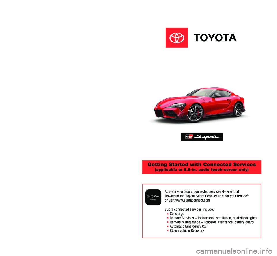 TOYOTA SUPRA 2020 Accessories, Audio & Navigation (in English) Getting Started with Connected Services
(applicable to 8.8-in. audio touch-screen only)
Activate your Supra connected services 4-year trial
Download the Toyota Supra Connect app1 for your iPhone®
o TOYOTA SUPRA 2020 Accessories, Audio & Navigation (in English) Getting Started with Connected Services
(applicable to 8.8-in. audio touch-screen only)
Activate your Supra connected services 4-year trial
Download the Toyota Supra Connect app1 for your iPhone®
o