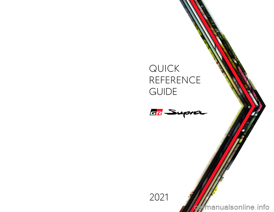 TOYOTA SUPRA 2021 Owners Manual (in English) Quick Reference Guide 2020toyota.com
Printed in U.S.A. 2/20
2 0 - M KG -14 4 8 000505QRG21SUP
QUICK
REFERENCE
GUIDE
2021
63773_MY21_Supra_Cov.indd 163773_MY21_Supra_Cov.indd 12/18/20 7:52 PM TOYOTA SUPRA 2021 Owners Manual (in English) Quick Reference Guide 2020toyota.com
Printed in U.S.A. 2/20
2 0 - M KG -14 4 8 000505QRG21SUP
QUICK
REFERENCE
GUIDE
2021
63773_MY21_Supra_Cov.indd 163773_MY21_Supra_Cov.indd 12/18/20 7:52 PM