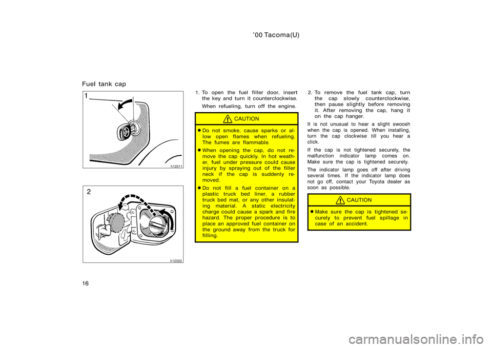 TOYOTA TACOMA 2000  Owners Manual (in English) ’00 Tacoma(U)
16
Fuel tank cap
1. To open the fuel filler door, insertthe key and turn it counterclockwise.
When refueling, turn off the engine.
CAUTION
Do not smoke, cause sparks or al-
low open f