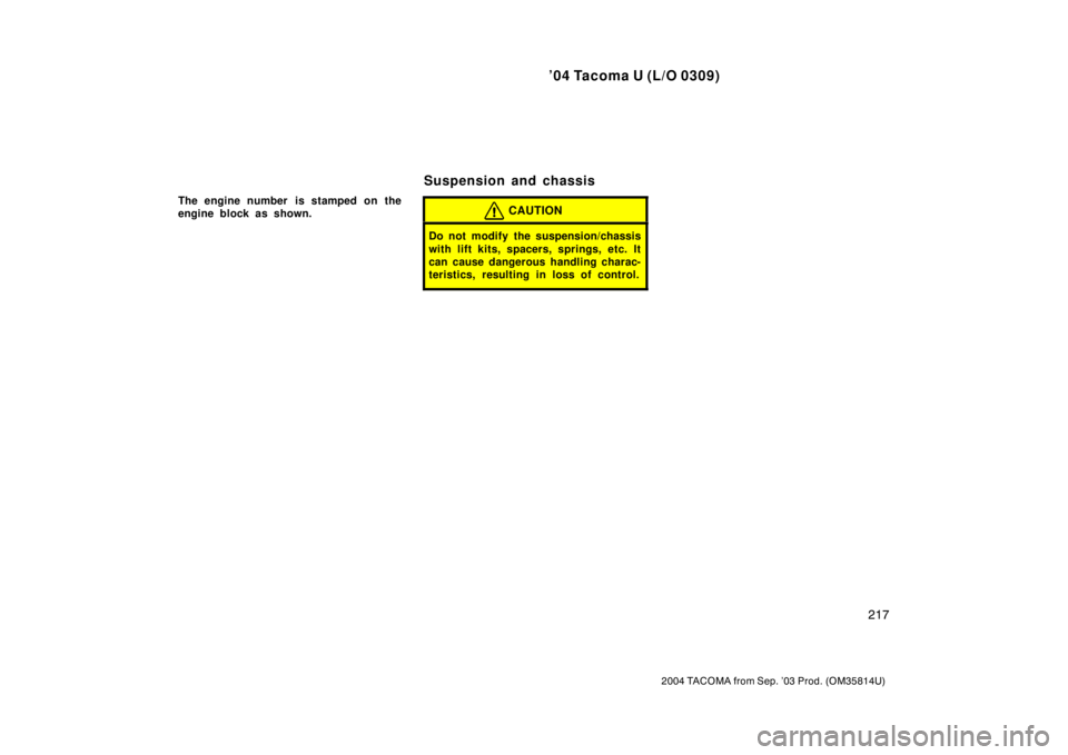 TOYOTA TACOMA 2004  Owners Manual (in English) ’04 Tacoma U (L/O 0309)
217
2004 TACOMA from Sep. ’03 Prod. (OM35814U)
The engine number  is stamped on the
engine block as shown.CAUTION
Do not modify the suspension/chassis
with lift kits, space