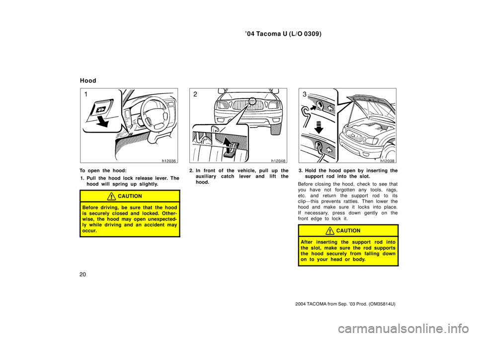TOYOTA TACOMA 2004   (in English) Owners Manual ’04 Tacoma U (L/O 0309)
20
2004 TACOMA from Sep. ’03 Prod. (OM35814U)
To open the hood:1. Pull the hood lock release lever. The hood will spring up slightly.
CAUTION
Before driving, be sure that t
