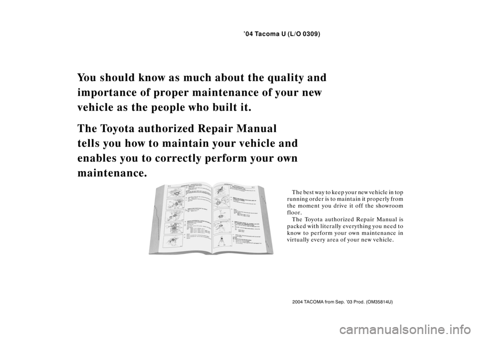 TOYOTA TACOMA 2004  Owners Manual (in English) ’04 Tacoma U (L/O 0309)
2004 TACOMA from Sep. ’03 Prod. (OM35814U)
You should know as much about the quality and 
importance of proper main tenance of your new 
vehicle as the people who built it.