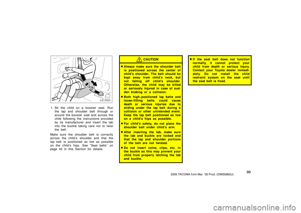 TOYOTA TACOMA 2005  Owners Manual (in English) 992005 TACOMA from Mar. ’05 Prod. (OM35862U)
LS13023
1. Sit the child on a booster  seat. Runthe lap and shoulder belt  through or
around the booster seat and across the
child following the instruct