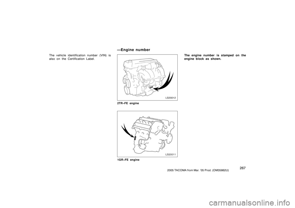 TOYOTA TACOMA 2005  Owners Manual (in English) 2672005 TACOMA from Mar. ’05 Prod. (OM35862U)
The vehicle identification number (VIN) is
also on the Certification Label.
LS20012
2TR�FE engine
LS20011
1GR�FE engine
The engine number  is stamped on