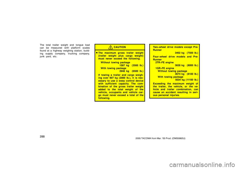 TOYOTA TACOMA 2005  Owners Manual (in English) 2882005 TACOMA from Mar. ’05 Prod. (OM35862U)
The total trailer weight and tongue load
can be measured with platform scales
found at a highway weighing station, build-
ing supply company, trucking c