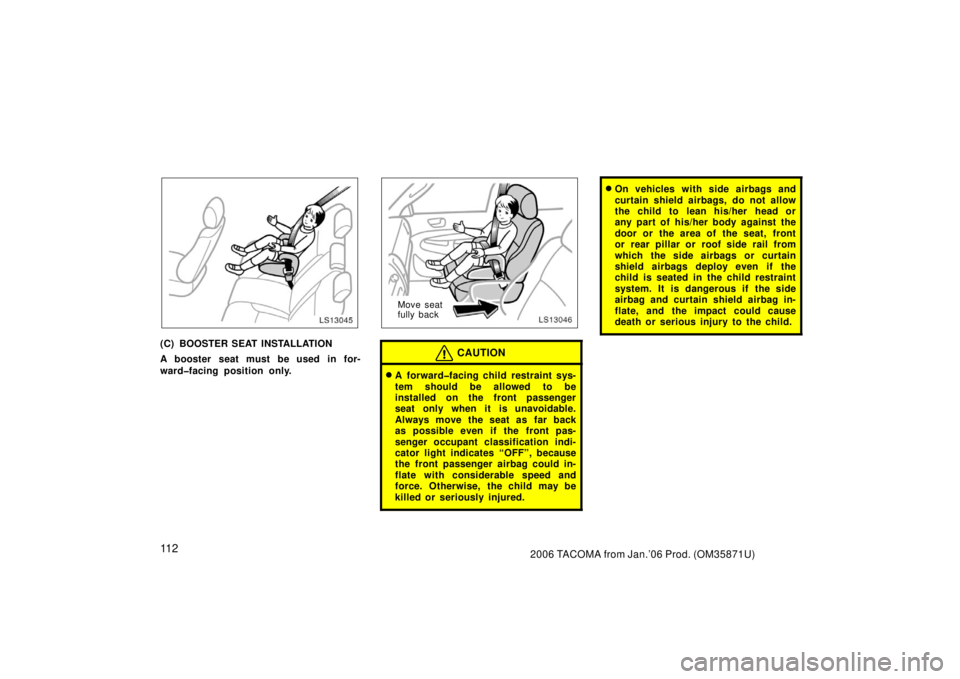 TOYOTA TACOMA 2006  Owners Manual (in English) 11 22006 TACOMA from Jan.’06 Prod. (OM35871U)
LS13045
(C) BOOSTER SEAT INSTALLATION
A booster seat must be used in for-
ward�facing position only.
LS13046
Move seat
fully back
CAUTION
A forward�fac