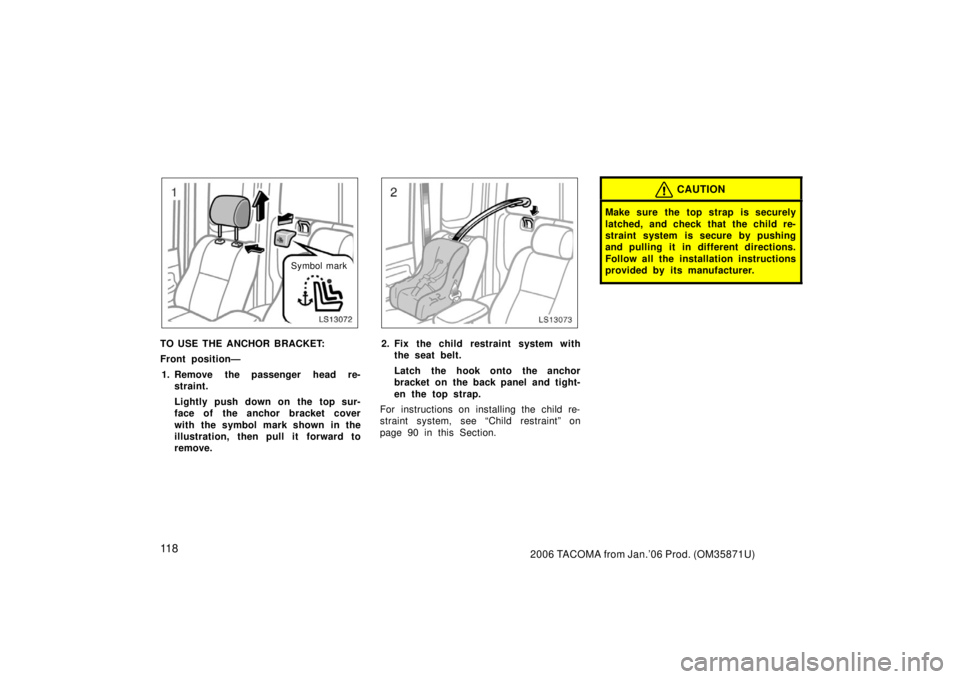 TOYOTA TACOMA 2006  Owners Manual (in English) 11 82006 TACOMA from Jan.’06 Prod. (OM35871U)
LS13072Symbol mark
TO USE THE ANCHOR BRACKET:
Front position—1. Remove the passenger head re- straint.
Lightly push down on the top sur-
face of the a
