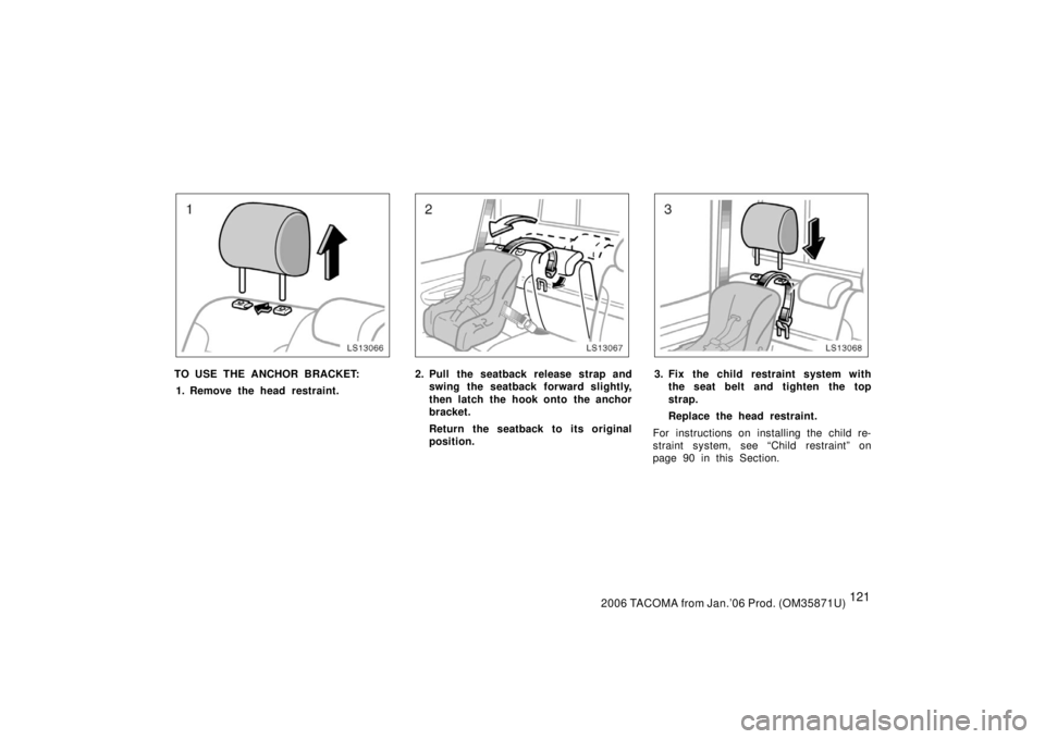 TOYOTA TACOMA 2006  Owners Manual (in English) 1212006 TACOMA from Jan.’06 Prod. (OM35871U)
LS13066
TO USE THE ANCHOR BRACKET:1. Remove the head restraint.
LS13067
2. Pull the seatback release strap and swing the seatback forward slightly,
then 