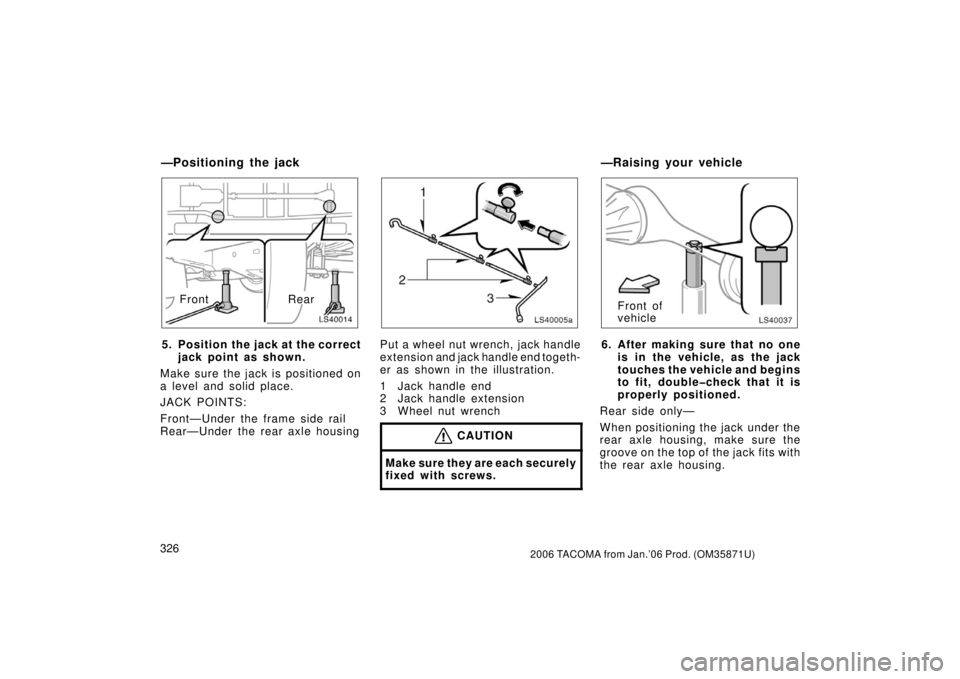 TOYOTA TACOMA 2006  Owners Manual (in English) 3262006 TACOMA from Jan.’06 Prod. (OM35871U)
LS40014
RearFront
5. Position the jack at the correct jack point as shown.
Make sure the jack is positioned on
a level and solid place.
JACK POINTS:
Fron