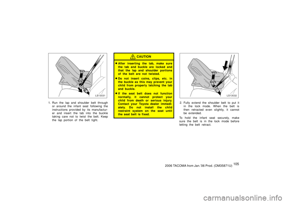 TOYOTA TACOMA 2006  Owners Manual (in English) 1052006 TACOMA from Jan.’06 Prod. (OM35871U)
LS13031
1. Run the lap and shoulder belt throughor around the infant seat  following the
instructions provided by its manufactur-
er and insert the tab i
