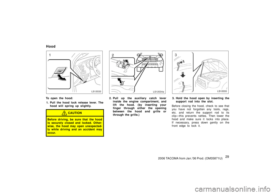 TOYOTA TACOMA 2006  Owners Manual (in English) 292006 TACOMA from Jan.’06 Prod. (OM35871U)
LS12033
To open the hood:1. Pull the hood lock release lever. The hood will spring up slightly.
CAUTION
Before driving, be sure that the hood
is securely 