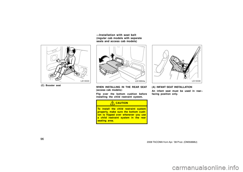 TOYOTA TACOMA 2008  Owners Manual (in English) 96
2008 TACOMA from Apr. ’08 Prod. (OM35898U)
LS13003
(C) Booster seat
LS13004a
WHEN INSTALLING IN THE REAR SEAT
(access cab models):
Flip over the bottom cushion before
installing the child restrai