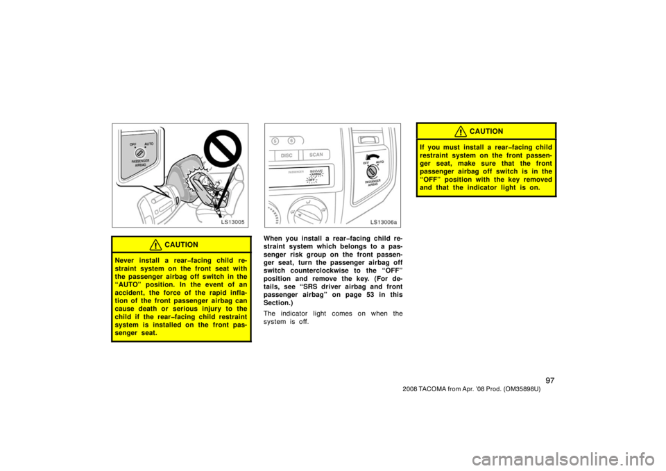 TOYOTA TACOMA 2008  Owners Manual (in English) 97
2008 TACOMA from Apr. ’08 Prod. (OM35898U)
LS13005
CAUTION
Never install a rear�facing child re-
straint system on the front seat with
the passenger airbag off switch in the
“AUTO” position. 