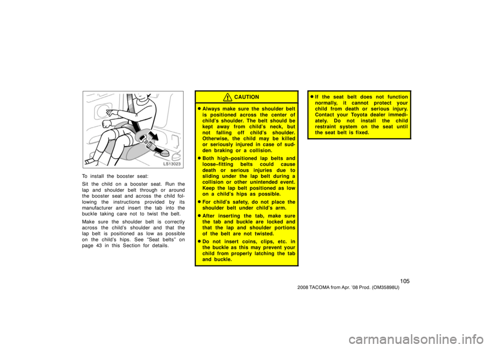 TOYOTA TACOMA 2008  Owners Manual (in English) 105
2008 TACOMA from Apr. ’08 Prod. (OM35898U)
LS13023
To install the booster seat:
Sit the child on a booster seat. Run the
lap and shoulder belt through or around
the booster seat and across the c