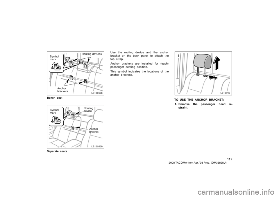 TOYOTA TACOMA 2008  Owners Manual (in English) 11 7
2008 TACOMA from Apr. ’08 Prod. (OM35898U)
LS13052b
Anchor
brackets
Symbol
mark
Routing devices
Bench seat
LS13053bAnchor
bracket
Symbol
mark
Routing
device
Separate seats
Use the routing devic